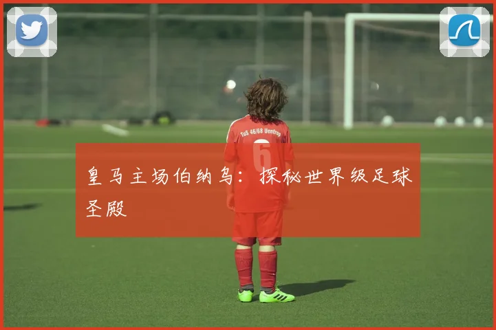 皇马主场伯纳乌:探秘世界级足球圣殿