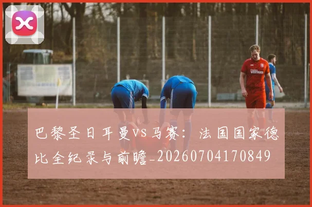 巴黎圣日耳曼vs马赛:法国国家德比全纪录与前瞻_20260704170849