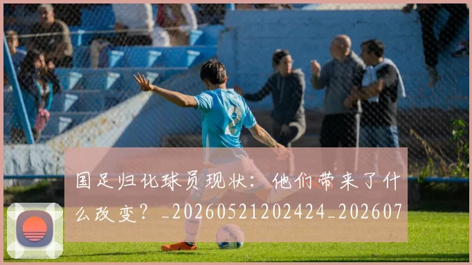 国足归化球员现状:他们带来了什么改变?_20260521202424_20260703223512