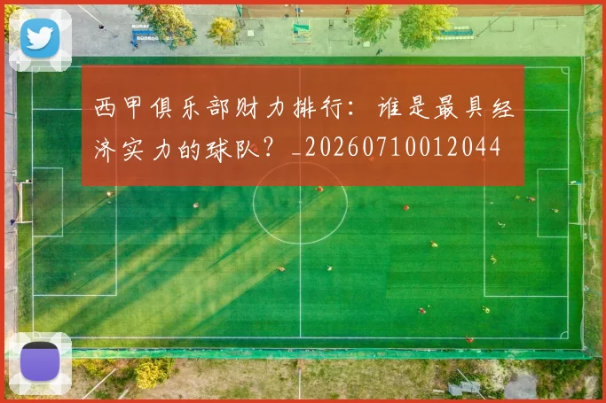 西甲俱乐部财力排行：谁是最具经济实力的球队？_20260710012044