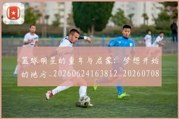 篮球明星的童年与启蒙:梦想开始的地方_20260624163812_20260708200625