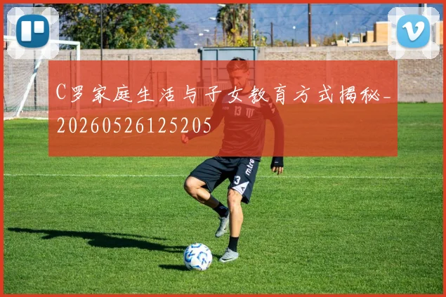 C罗家庭生活与子女教育方式揭秘_20260526125205