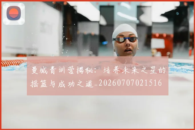 曼城青训营揭秘：培养未来之星的摇篮与成功之道_20260707021516