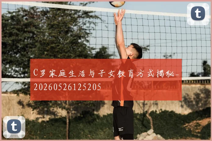 C罗家庭生活与子女教育方式揭秘_20260526125205
