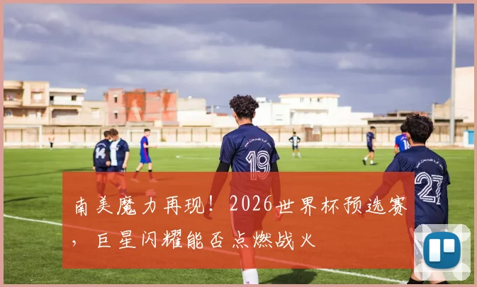 南美魔力再现!2026世界杯预选赛,巨星闪耀能否点燃战火