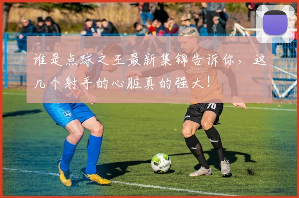 谁是点球之王最新集锦告诉你，这几个射手的心脏真的强大！