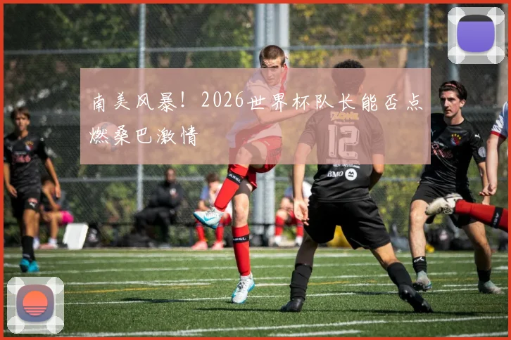 南美风暴!2026世界杯队长能否点燃桑巴激情