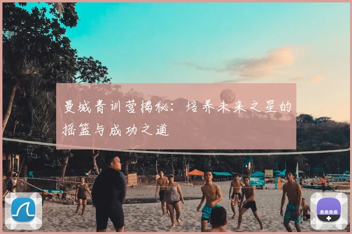 曼城青训营揭秘:培养未来之星的摇篮与成功之道