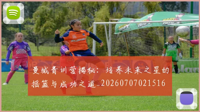 曼城青训营揭秘：培养未来之星的摇篮与成功之道_20260707021516