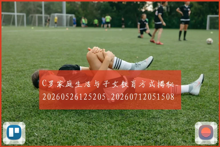 C罗家庭生活与子女教育方式揭秘_20260526125205_20260712051508