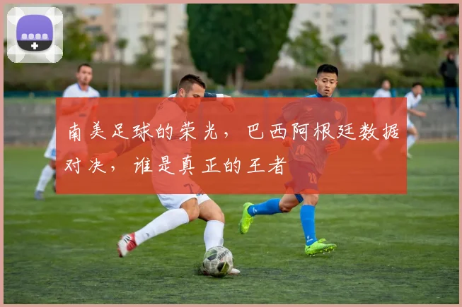 南美足球的荣光,巴西阿根廷数据对决,谁是真正的王者