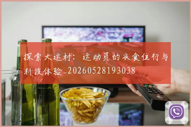 探索大运村：运动员的衣食住行与科技体验_20260528193038