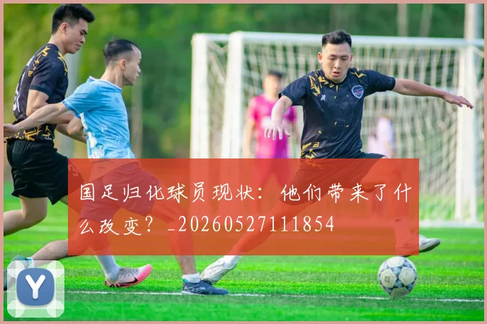 国足归化球员现状：他们带来了什么改变？_20260527111854