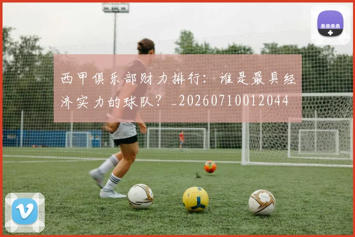 西甲俱乐部财力排行：谁是最具经济实力的球队？_20260710012044