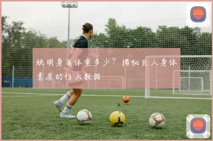 姚明身高体重多少?揭秘巨人身体素质的惊人数据